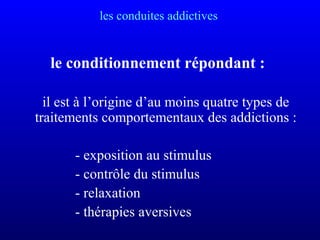 les conduites addictives
le conditionnement répondant :
il est à l’origine d’au moins quatre types de
traitements comportementaux des addictions :
- exposition au stimulus
- contrôle du stimulus
- relaxation
- thérapies aversives
 