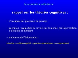 les conduites addictives
rappel sur les théories cognitives :
– s’occupent des processus de pensées
– cognition : acquisition de savoirs sur le monde, par la perception,
l’attention, la mémoire
– traitement de l’information :
stimulus → schéma cognitif → pensées automatiques → comportement
 
