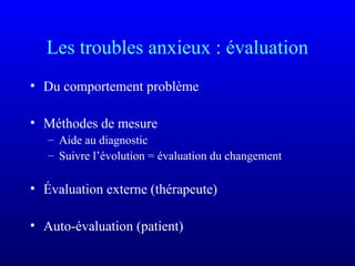 Les troubles anxieux : évaluation
• Du comportement problème
• Méthodes de mesure
– Aide au diagnostic
– Suivre l’évolution = évaluation du changement
• Évaluation externe (thérapeute)
• Auto-évaluation (patient)
 