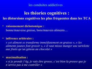 les conduites addictives
les théories cognitives :
les distorsions cognitives les plus fréquentes dans les TCA
• raisonnement dichotomique :
bonne/mauvaise graisse, bons/mauvais aliments…
• inférence arbitraire :
« cet aliment se transforme immédiatement en graisse », « les 
aliments jaunes font grossir », « il vaut mieux manger une tartelette 
aux fruits qu’un gâteau au chocolat »
• maximalisation :
« si je prends 1 kg, je vais être grosse, c’est bien la preuve que je 
n’arrive pas à me contrôler »
 