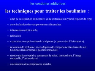 les conduites addictives
les techniques pour traiter les boulimies :
– arrêt de la restriction alimentaire, en ré-instaurant un rythme régulier de repas
– auto-évaluation des comportements alimentaires
– information nutritionnelle
– relaxation
– exposition avec prévention de la réponse (« pour éviter l’évitement »)
– résolution de problème, avec adoption de comportements alternatifs aux
boulimies (renforcements positifs immédiats)
– restructuration cognitive concernant le poids, la nourriture, l’image
corporelle, l’estime de soi…
– amélioration des compétences sociales
 