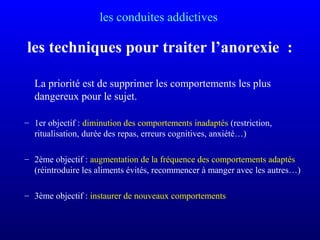 les conduites addictives
les techniques pour traiter l’anorexie :
La priorité est de supprimer les comportements les plus
dangereux pour le sujet.
– 1er objectif : diminution des comportements inadaptés (restriction,
ritualisation, durée des repas, erreurs cognitives, anxiété…)
– 2ème objectif : augmentation de la fréquence des comportements adaptés
(réintroduire les aliments évités, recommencer à manger avec les autres…)
– 3ème objectif : instaurer de nouveaux comportements
 