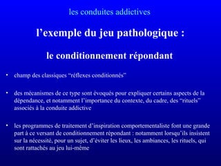 les conduites addictives
l’exemple du jeu pathologique :
le conditionnement répondant
• champ des classiques “réflexes conditionnés”
• des mécanismes de ce type sont évoqués pour expliquer certains aspects de la
dépendance, et notamment l’importance du contexte, du cadre, des “rituels”
associés à la conduite addictive
• les programmes de traitement d’inspiration comportementaliste font une grande
part à ce versant de conditionnement répondant : notamment lorsqu’ils insistent
sur la nécessité, pour un sujet, d’éviter les lieux, les ambiances, les rituels, qui
sont rattachés au jeu lui-même
 