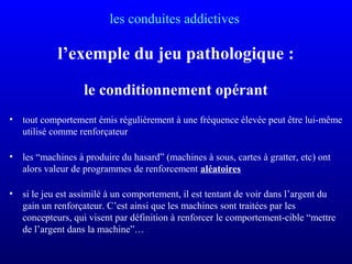 les conduites addictives
l’exemple du jeu pathologique :
le conditionnement opérant
• tout comportement émis régulièrement à une fréquence élevée peut être lui-même
utilisé comme renforçateur
• les “machines à produire du hasard” (machines à sous, cartes à gratter, etc) ont
alors valeur de programmes de renforcement aléatoires
• si le jeu est assimilé à un comportement, il est tentant de voir dans l’argent du
gain un renforçateur. C’est ainsi que les machines sont traitées par les
concepteurs, qui visent par définition à renforcer le comportement-cible “mettre
de l’argent dans la machine”…
 