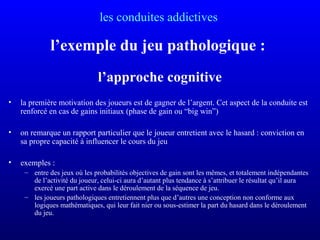 les conduites addictives
l’exemple du jeu pathologique :
l’approche cognitive
• la première motivation des joueurs est de gagner de l’argent. Cet aspect de la conduite est
renforcé en cas de gains initiaux (phase de gain ou “big win”)
• on remarque un rapport particulier que le joueur entretient avec le hasard : conviction en
sa propre capacité à influencer le cours du jeu
• exemples :
– entre des jeux où les probabilités objectives de gain sont les mêmes, et totalement indépendantes
de l’activité du joueur, celui-ci aura d’autant plus tendance à s’attribuer le résultat qu’il aura
exercé une part active dans le déroulement de la séquence de jeu.
– les joueurs pathologiques entretiennent plus que d’autres une conception non conforme aux
logiques mathématiques, qui leur fait nier ou sous-estimer la part du hasard dans le déroulement
du jeu.
 