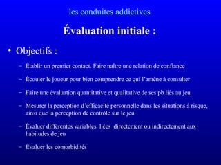 les conduites addictives
Évaluation initiale :
• Objectifs :
– Établir un premier contact. Faire naître une relation de confiance
– Écouter le joueur pour bien comprendre ce qui l’amène à consulter
– Faire une évaluation quantitative et qualitative de ses pb liés au jeu
– Mesurer la perception d’efficacité personnelle dans les situations à risque,
ainsi que la perception de contrôle sur le jeu
– Évaluer différentes variables liées directement ou indirectement aux
habitudes de jeu
– Évaluer les comorbidités
 
