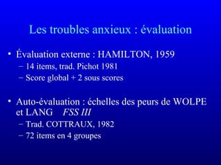 Les troubles anxieux : évaluation
• Évaluation externe : HAMILTON, 1959
– 14 items, trad. Pichot 1981
– Score global + 2 sous scores
• Auto-évaluation : échelles des peurs de WOLPE
et LANG FSS III
– Trad. COTTRAUX, 1982
– 72 items en 4 groupes
 