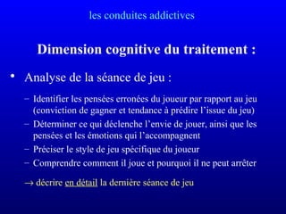 les conduites addictives
Dimension cognitive du traitement :
• Analyse de la séance de jeu :
– Identifier les pensées erronées du joueur par rapport au jeu
(conviction de gagner et tendance à prédire l’issue du jeu)
– Déterminer ce qui déclenche l’envie de jouer, ainsi que les
pensées et les émotions qui l’accompagnent
– Préciser le style de jeu spécifique du joueur
– Comprendre comment il joue et pourquoi il ne peut arrêter
→ décrire en détail la dernière séance de jeu
 
