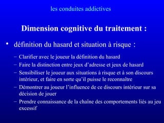 les conduites addictives
Dimension cognitive du traitement :
• définition du hasard et situation à risque :
– Clarifier avec le joueur la définition du hasard
– Faire la distinction entre jeux d’adresse et jeux de hasard
– Sensibiliser le joueur aux situations à risque et à son discours
intérieur, et faire en sorte qu’il puisse le reconnaître
– Démontrer au joueur l’influence de ce discours intérieur sur sa
décision de jouer
– Prendre connaissance de la chaîne des comportements liés au jeu
excessif
 