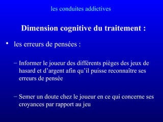 les conduites addictives
Dimension cognitive du traitement :
• les erreurs de pensées :
– Informer le joueur des différents pièges des jeux de
hasard et d’argent afin qu’il puisse reconnaître ses
erreurs de pensée
– Semer un doute chez le joueur en ce qui concerne ses
croyances par rapport au jeu
 