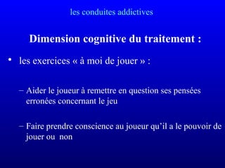les conduites addictives
Dimension cognitive du traitement :
• les exercices « à moi de jouer » :
– Aider le joueur à remettre en question ses pensées
erronées concernant le jeu
– Faire prendre conscience au joueur qu’il a le pouvoir de
jouer ou non
 