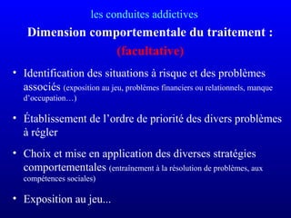 les conduites addictives
Dimension comportementale du traitement :
(facultative)
• Identification des situations à risque et des problèmes
associés (exposition au jeu, problèmes financiers ou relationnels, manque
d’occupation…)
• Établissement de l’ordre de priorité des divers problèmes
à régler
• Choix et mise en application des diverses stratégies
comportementales (entraînement à la résolution de problèmes, aux
compétences sociales)
• Exposition au jeu...
 