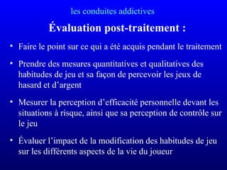 les conduites addictives
Évaluation post-traitement :
• Faire le point sur ce qui a été acquis pendant le traitement
• Prendre des mesures quantitatives et qualitatives des
habitudes de jeu et sa façon de percevoir les jeux de
hasard et d’argent
• Mesurer la perception d’efficacité personnelle devant les
situations à risque, ainsi que sa perception de contrôle sur
le jeu
• Évaluer l’impact de la modification des habitudes de jeu
sur les différents aspects de la vie du joueur
 