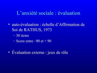 L’anxiété sociale : évaluation
• auto-évaluation : échelle d’Affirmation de
Soi de RATHUS, 1973
– 30 items
– Score entre –90 et + 90
• Évaluation externe : jeux de rôle
 