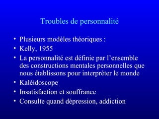 Troubles de personnalité
• Plusieurs modèles théoriques :
• Kelly, 1955
• La personnalité est définie par l’ensemble
des constructions mentales personnelles que
nous établissons pour interpréter le monde
• Kaléidoscope
• Insatisfaction et souffrance
• Consulte quand dépression, addiction
 