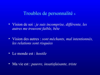 Troubles de personnalité 6
• Vision de soi : je suis incomprise, différente, les 
autres me trouvent faible, bête
• Vision des autres : sont méchants, mal intentionnés, 
les relations sont risquées
• Le monde est : hostile
• Ma vie est : pauvre, insatisfaisante, triste
 