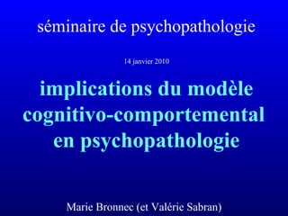 séminaire de psychopathologie
14 janvier 2010
implications du modèle
cognitivo-comportemental
en psychopathologie
Marie Bronnec (et Valérie Sabran)
 