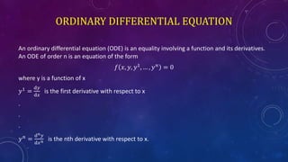 ORDINARY DIFFERENTIAL EQUATION
An ordinary differential equation (ODE) is an equality involving a function and its derivatives.
An ODE of order n is an equation of the form
𝑓 𝑥, 𝑦, 𝑦1
, … , 𝑦 𝑛
= 0
where y is a function of x
𝑦1
=
ⅆ𝑦
ⅆ𝑥
is the first derivative with respect to x
.
.
.
𝑦 𝑛 =
ⅆ 𝑛 𝑦
ⅆ𝑥 𝑛 is the nth derivative with respect to x.
 