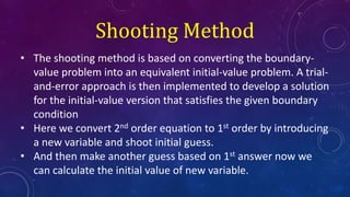 • The shooting method is based on converting the boundary-
value problem into an equivalent initial-value problem. A trial-
and-error approach is then implemented to develop a solution
for the initial-value version that satisfies the given boundary
condition
• Here we convert 2nd order equation to 1st order by introducing
a new variable and shoot initial guess.
• And then make another guess based on 1st answer now we
can calculate the initial value of new variable.
Shooting Method
 