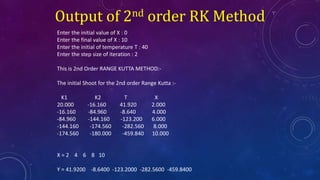 Output of 2nd order RK Method
Enter the initial value of X : 0
Enter the final value of X : 10
Enter the initial of temperature T : 40
Enter the step size of iteration : 2
This is 2nd Order RANGE KUTTA METHOD:-
The initial Shoot for the 2nd order Range Kutta :-
K1 K2 T X
20.000 -16.160 41.920 2.000
-16.160 -84.960 -8.640 4.000
-84.960 -144.160 -123.200 6.000
-144.160 -174.560 -282.560 8.000
-174.560 -180.000 -459.840 10.000
X = 2 4 6 8 10
Y = 41.9200 -8.6400 -123.2000 -282.5600 -459.8400
 