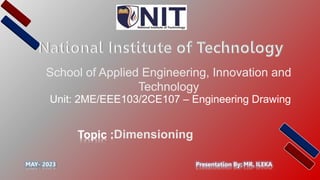 School of Applied Engineering, Innovation and
Technology
Presentation By: MR. ILEKA
Topic :Dimensioning
MAY- 2023
Unit: 2ME/EEE103/2CE107 – Engineering Drawing
 