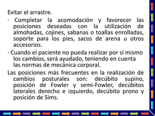 Evitar el arrastre.
· Completar la acomodación y favorecer las
posiciones deseadas con la utilización de
almohadas, cojines, sabanas o toallas enrolladas,
soporte para los pies, sacos de arena u otros
accesorios.
· Cuando el paciente no pueda realizar por sí mismo
los cambios, será ayudado, teniendo en cuenta
las normas de mecánica corporal.
Las posiciones más frecuentes en la realización de
cambios posturales son: decúbito supino,
posición de Fowler y semi-Fowler, decúbitos
laterales derecho e izquierdo, decúbito prono y
posición de Sims.
 