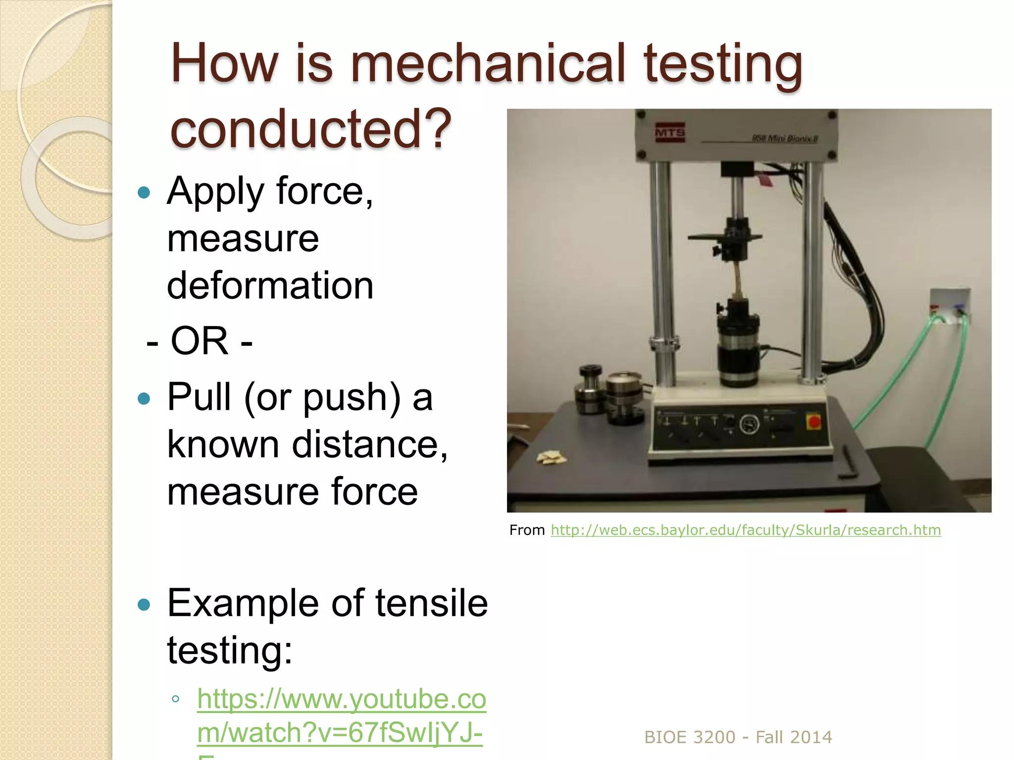 How is mechanical testing
conducted?
 Apply force,
measure
deformation
- OR -
 Pull (or push) a
known distance,
measure force
 Example of tensile
testing:
◦ https://www.youtube.co
m/watch?v=67fSwIjYJ- BIOE 3200 - Fall 2014
From http://web.ecs.baylor.edu/faculty/Skurla/research.htm
 