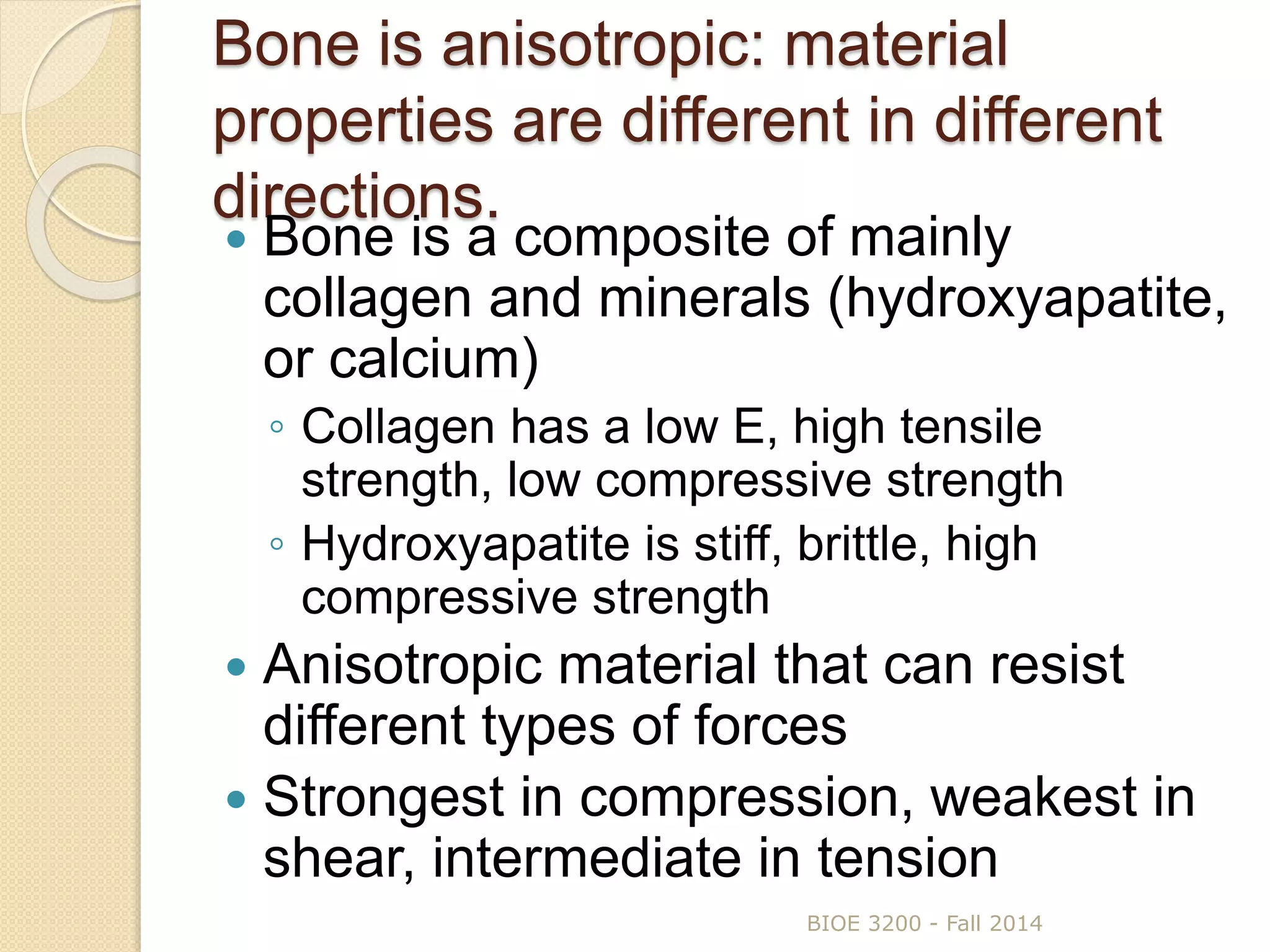 Bone is anisotropic: material
properties are different in different
directions.
 Bone is a composite of mainly
collagen and minerals (hydroxyapatite,
or calcium)
◦ Collagen has a low E, high tensile
strength, low compressive strength
◦ Hydroxyapatite is stiff, brittle, high
compressive strength
 Anisotropic material that can resist
different types of forces
 Strongest in compression, weakest in
shear, intermediate in tension
BIOE 3200 - Fall 2014
 