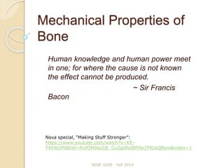 Mechanical Properties of
Bone
Human knowledge and human power meet
in one; for where the cause is not known
the effect cannot be produced.
~ Sir Francis
Bacon
BIOE 3200 - Fall 2014
Nova special, “Making Stuff Stronger”:
https://www.youtube.com/watch?v=KE-
Y45WjiP0&list=PL9OMJke2jE_CuZgiOUJ0frfw3TRLKQByw&index=1
 