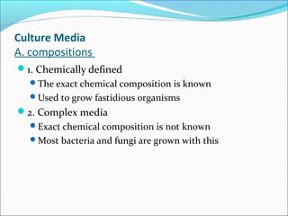 Culture Media 
A. compositions 
1. Chemically defined 
The exact chemical composition is known 
Used to grow fastidious organisms 
2. Complex media 
Exact chemical composition is not known 
Most bacteria and fungi are grown with this 
 