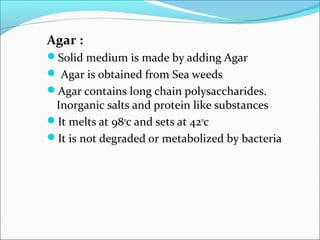 Agar : 
Solid medium is made by adding Agar 
 Agar is obtained from Sea weeds 
Agar contains long chain polysaccharides. 
Inorganic salts and protein like substances 
It melts at 980c and sets at 420c 
It is not degraded or metabolized by bacteria 
 