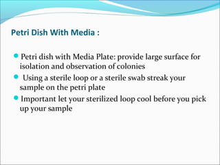 Petri Dish With Media : 
Petri dish with Media Plate: provide large surface for 
isolation and observation of colonies 
 Using a sterile loop or a sterile swab streak your 
sample on the petri plate 
Important let your sterilized loop cool before you pick 
up your sample 
 