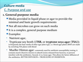 Culture media 
C. Purpose and use 
1. General purpose media 
Media provided in liquid phase or agar to provide the 
minimal and basic growth requirements 
Not all microbes can grow on such media 
It is a complex, general purpose medium 
Examples: 
• Nutrient agar, 
• Trypticase soy broth ((TSB, or tryptone soya agar (TSA)): 
is frequently the base media of other agar plate type, i.e. blood agar plates (BAP) are made 
by enriching TSA plates with blood 
• Mueller Hinton agar: commonly used for antibiotic susceptibility testing, it 
contains starch (Starch is known to absorb toxins released from bacteria, to prevent 
interfere with the antibiotics. Second, it is a loose agar. This allows for better diffusion of 
the antibiotics. BETTER DIFFUSION = TRUER ZONE OF INHIBITION. 
 