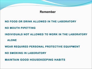 Remember 
NO FOOD OR DRINK ALLOWED IN THE LABORATORY 
NO MOUTH PIPETTING 
INDIVIDUALS NOT ALLOWED TO WORK IN THE LABORATORY 
ALONE 
WEAR REQUIRED PERSONAL PROTECTIVE EQUIPMENT 
NO SMOKING IN LABORATORY 
MAINTAIN GOOD HOUSEKEEPING HABITS 
 