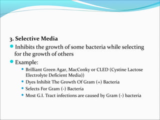 3. Selective Media 
Inhibits the growth of some bacteria while selecting 
for the growth of others 
Example: 
 Brilliant Green Agar, MacConky or CLED (Cystine Lactose 
Electrolyte Deficient Media)) 
 Dyes Inhibit The Growth Of Gram (+) Bacteria 
 Selects For Gram (-) Bacteria 
Most G.I. Tract infections are caused by Gram (-) bacteria 
 