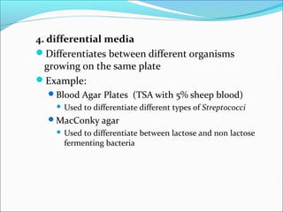 4. differential media 
Differentiates between different organisms 
growing on the same plate 
Example: 
Blood Agar Plates (TSA with 5% sheep blood) 
 Used to differentiate different types of Streptococci 
MacConky agar 
 Used to differentiate between lactose and non lactose 
fermenting bacteria 
 