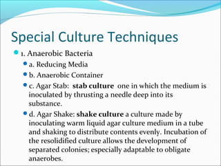 Special Culture Techniques 
1. Anaerobic Bacteria 
a. Reducing Media 
b. Anaerobic Container 
c. Agar Stab: stab culture one in which the medium is 
inoculated by thrusting a needle deep into its 
substance. 
d. Agar Shake: shake culture a culture made by 
inoculating warm liquid agar culture medium in a tube 
and shaking to distribute contents evenly. Incubation of 
the resolidified culture allows the development of 
separated colonies; especially adaptable to obligate 
anaerobes. 
 
