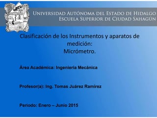 Clasificación de los Instrumentos y aparatos de
medición:
Micrómetro.
Área Académica: Ingeniería Mecánica
Profesor(a): Ing. Tomas Juárez Ramírez
Periodo: Enero – Junio 2015
 