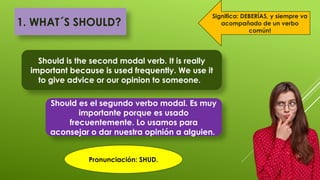 1. WHAT´S SHOULD?
Should is the second modal verb. It is really
important because is used frequently. We use it
to give advice or our opinion to someone.
Should es el segundo verbo modal. Es muy
importante porque es usado
frecuentemente. Lo usamos para
aconsejar o dar nuestra opinión a alguien.
Significa: DEBERÍAS, y siempre va
acompañado de un verbo
común!
Pronunciación: SHUD.
 