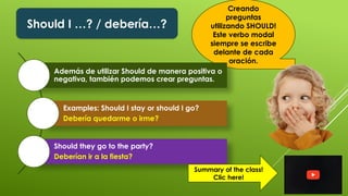Should I …? / debería…?
Creando
preguntas
utilizando SHOULD!
Este verbo modal
siempre se escribe
delante de cada
oración.
Además de utilizar Should de manera positiva o
negativa, también podemos crear preguntas.
Examples: Should I stay or should I go?
Debería quedarme o irme?
Should they go to the party?
Deberían ir a la fiesta?
Summary of the class!
Clic here!
 