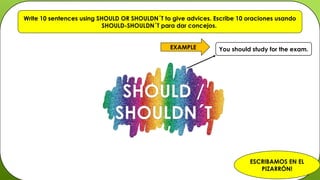 SHOULD /
SHOULDN´T
Write 10 sentences using SHOULD OR SHOULDN´T to give advices. Escribe 10 oraciones usando
SHOULD-SHOULDN´T para dar concejos.
You should study for the exam.
EXAMPLE
ESCRIBAMOS EN EL
PIZARRÓN!
 