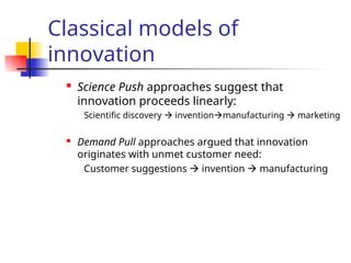 Classical models of
innovation
 Science Push approaches suggest that
innovation proceeds linearly:
Scientific discovery  inventionmanufacturing  marketing
 Demand Pull approaches argued that innovation
originates with unmet customer need:
Customer suggestions  invention  manufacturing
 
