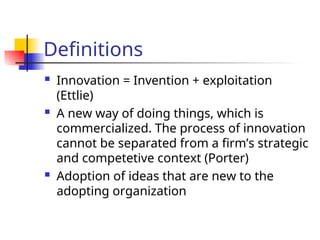 Definitions
 Innovation = Invention + exploitation
(Ettlie)
 A new way of doing things, which is
commercialized. The process of innovation
cannot be separated from a firm’s strategic
and competetive context (Porter)
 Adoption of ideas that are new to the
adopting organization
 