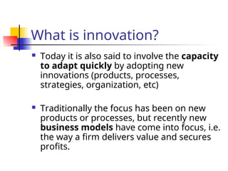 What is innovation?
 Today it is also said to involve the capacity
to adapt quickly by adopting new
innovations (products, processes,
strategies, organization, etc)
 Traditionally the focus has been on new
products or processes, but recently new
business models have come into focus, i.e.
the way a firm delivers value and secures
profits.
 
