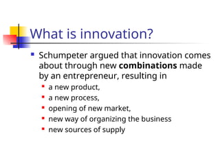 What is innovation?
 Schumpeter argued that innovation comes
about through new combinations made
by an entrepreneur, resulting in
 a new product,
 a new process,
 opening of new market,
 new way of organizing the business
 new sources of supply
 