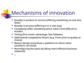 Mechanisms of innovation
 Novelty in product or service (offering something no one else
does)
 Novelty in process (offering it in a new way)
 Complexity (offer something which others find difficult to
master)
 Timing (first mover advantage, fast follower)
 Add/extend competetive factors (e.g. From price to quality or
choice)
 Robust design (contribute a platform on which other
variations can build)
 Reconfiguring the parts (building more effective business
networks)
 ...
 