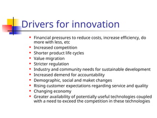 Drivers for innovation
 Financial pressures to reduce costs, increase efficiency, do
more with less, etc
 Increased competition
 Shorter product life cycles
 Value migration
 Stricter regulation
 Industry and community needs for sustainable development
 Increased demend for accountability
 Demographic, social and maket changes
 Rising customer expectations regarding service and quality
 Changing economy
 Greater availability of potentially useful technologies coupled
with a need to exceed the competition in these technologies
 