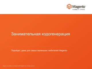 Занимательная кодогенерация 
Подойдет, даже для самых маленьких любителей Magento 
Magento is an eBay Inc. company. © 2013 Magento, Inc. All rights reserved. 
 