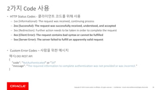 Copyright © 2019, Oracle and/or its affiliates. All rights reserved. |
2가지 Code 사용
• HTTP Status Codes - 클라이언트 코드를 위해 사용
– 1xx (Informational): The request was received, continuing process
– 2xx (Successful): The request was successfully received, understood, and accepted
– 3xx (Redirection): Further action needs to be taken in order to complete the request
– 4xx (Client Error): The request contains bad syntax or cannot be fulfilled
– 5xx (Server Error): The server failed to fulfill an apparently valid request
• Custom Error Codes – 사람을 위한 메시지
Confidential – Oracle Internal/Restricted/Highly Restricted 28
예시) OCI REST API
{
"code": "NotAuthenticated" or "34"
"message": "The required information to complete authentication was not provided or was incorrect."
}
 