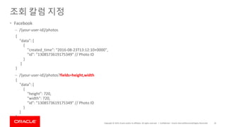 Copyright © 2019, Oracle and/or its affiliates. All rights reserved. |
조회 칼럼 지정
• Facebook
– /{your-user-id}/photos
– /{your-user-id}/photos?fields=height,width
Confidential – Oracle Internal/Restricted/Highly Restricted 33
{
"data": [
{
"created_time": "2016-08-23T13:12:10+0000",
"id": "1308573619175349" // Photo ID
}
]
}
{
"data": [
{
"height": 720,
"width": 720,
"id": "1308573619175349" // Photo ID
}
]
}
 